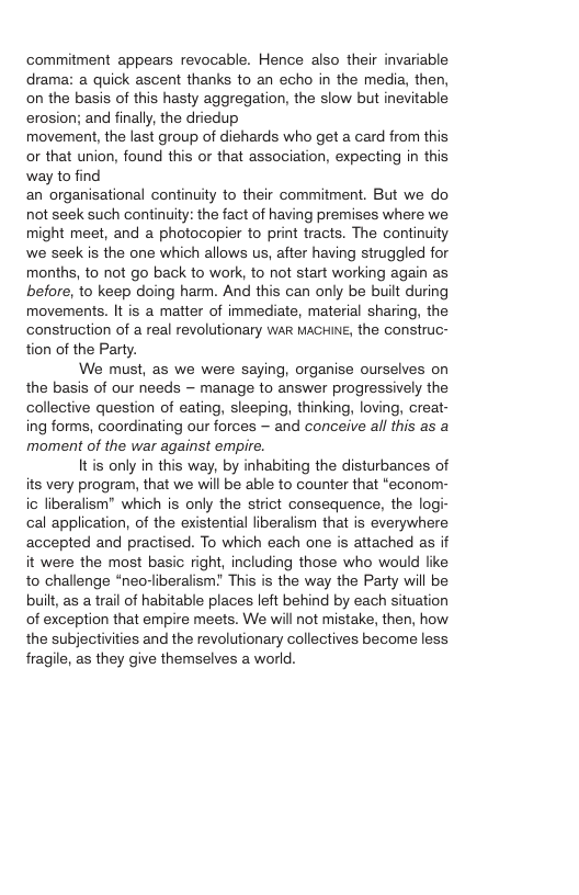 commitment appears revocable. Hence also their invariable drama: a quick ascent thanks to an echo in the media, then, on the basis of this hasty aggregation, the slow but inevitable erosion; and finally, the driedup movement, the last group of diehards who get a card from this or that union, found this or that association, expecting in this way to find an organisational continuity to their commitment. But we do not seek such continuity: the fact of having premises where we might meet, and a photocopier to print tracts. The continuity we seek is the one which allows us, after having struggled for months, to not go back to work, to not start working again as before, to keep doing harm. And this can only be built during movements. It is a matter of immediate, material sharing, the construction of a real revolutionary waR MAGHINE, the construc- tion of the Party. We must, as we were saying, organise ourselves on the basis of our needs — manage to answer progressively the collective question of eating, sleeping, thinking, loving, creat- ing forms, coordinating our forces — and conceive all this as a moment of the war against empire. Itis only in this way, by inhabiting the disturbances of its very program, that we will be able to counter that *econom- ic liberalism" which is only the strict consequence, the logi- cal application, of the existential liberalism that is everywhere accepted and practised. To which each one is attached as if it were the most basic right, including those who would like to challenge “neo-liberalism? This is the way the Party will be built, as a trail of habitable places left behind by each situation of exception that empire meets. We will not mistake, then, how the subjectivities and the revolutionary collectives become less fragile, as they give themselves a world.